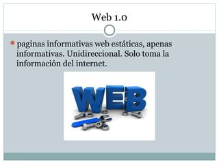 Web 1.0
paginas informativas web estáticas, apenas
informativas. Unidireccional. Solo toma la
información del internet.
 