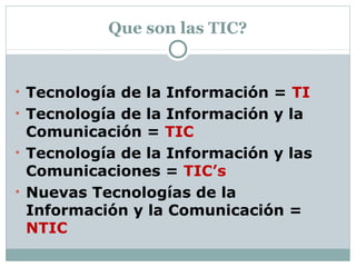 Que son las TIC?
• Tecnología de la Información = TI
• Tecnología de la Información y la
Comunicación = TIC
• Tecnología de la Información y las
Comunicaciones = TIC’s
• Nuevas Tecnologías de la
Información y la Comunicación =
NTIC
 