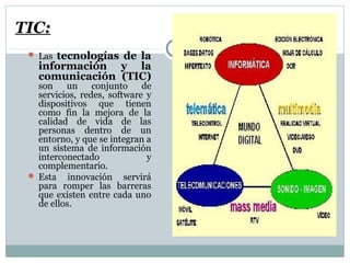 TIC:
 Las tecnologías de la
información y la
comunicación (TIC)
son un conjunto de
servicios, redes, software y
dispositivos que tienen
como fin la mejora de la
calidad de vida de las
personas dentro de un
entorno, y que se integran a
un sistema de información
interconectado y
complementario.
 Esta innovación servirá
para romper las barreras
que existen entre cada uno
de ellos.
 