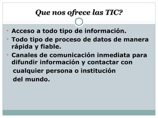 Que nos ofrece las TIC?Que nos ofrece las TIC?
• Acceso a todo tipo de información.
• Todo tipo de proceso de datos de manera
rápida y fiable.
• Canales de comunicación inmediata para
difundir información y contactar con
cualquier persona o institución
del mundo.
 
