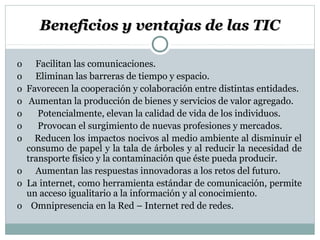 Beneficios y ventajas de las TICBeneficios y ventajas de las TIC
o Facilitan las comunicaciones.
o Eliminan las barreras de tiempo y espacio.
o Favorecen la cooperación y colaboración entre distintas entidades.
o Aumentan la producción de bienes y servicios de valor agregado.
o Potencialmente, elevan la calidad de vida de los individuos.
o Provocan el surgimiento de nuevas profesiones y mercados.
o Reducen los impactos nocivos al medio ambiente al disminuir el
consumo de papel y la tala de árboles y al reducir la necesidad de
transporte físico y la contaminación que éste pueda producir.
o Aumentan las respuestas innovadoras a los retos del futuro.
o La internet, como herramienta estándar de comunicación, permite
un acceso igualitario a la información y al conocimiento.
o Omnipresencia en la Red – Internet red de redes.
 