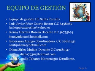 EQUIPO DE GESTIÓN
• Equipo de gestión I:E Santa Teresita
• Luis Javier Pérez Osorio Rector C.C 6458062
  javierperezteresita@yahoo.es
• Kenny Herrera Rosero Docente C.C 36755674
  kennyudenar@hotmail.com
• Esperanza Arango Coordinadora C.C 29812451
  santijuliana@hotmail.com
• Diana Sirley Muñoz Docente C.C 29181547
          diana7930@hotmail.com
• María Camila Tabares Montenegro Estudiante.

                                                Page 6
 