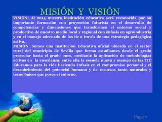 MISIÓN Y VISIÓN
VISIÓN: Al 2014 nuestra institución educativa será reconocida por su
importante formación con proyección futurista en el desarrollo de
competencias y dimensiones que transformen el entorno social y
productivo de nuestro medio local y regional con énfasis en agroindustria
y en el manejo adecuado de las tic a través de una estrategia pedagógica
activa.
MISIÓN: Somos una Institución Educativa oficial ubicada en el sector
rural del municipio de Sevilla que forma estudiantes desde el grado
prescolar hasta el grado once, mediante la aplicación de metodologías
activas en la enseñanza, entre ella la escuela nueva y manejo de las TIC
Educamos para la vida haciendo énfasis en el compromiso personal y el
descubrimiento del potencial humano y de recursos tanto naturales y
tecnológicos que posee el entorno.




                                                               Page 7
 