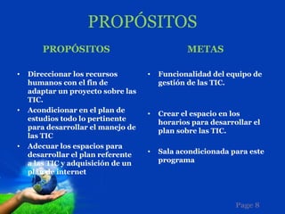 PROPÓSITOS
       PROPÓSITOS                              METAS

•   Direccionar los recursos        •   Funcionalidad del equipo de
    humanos con el fin de               gestión de las TIC.
    adaptar un proyecto sobre las
    TIC.
•   Acondicionar en el plan de      •   Crear el espacio en los
    estudios todo lo pertinente         horarios para desarrollar el
    para desarrollar el manejo de       plan sobre las TIC.
    las TIC
•   Adecuar los espacios para
                                    •   Sala acondicionada para este
    desarrollar el plan referente
    a las TIC y adquisición de un       programa
    plan de internet



                                                             Page 8
 