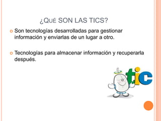 ¿QUÉ SON LAS TICS?
 Son tecnologías desarrolladas para gestionar
información y enviarlas de un lugar a otro.
 Tecnologías para almacenar información y recuperarla
después.
 