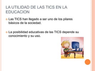 LA UTILIDAD DE LAS TICS EN LA
EDUCACION
 Las TICS han llegado a ser uno de los pilares
básicos de la sociedad.
 La posibilidad educativas de las TICS depende su
conocimiento y su uso.
 