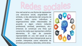 Una red social es una forma de representar
una estructura social, asignándole un
símbolo, si dos elementos del conjunto de
actores (tales como individuos u
organizaciones) están relacionados de
acuerdo a algún criterio (relación
profesional, amistad, parentesco, etc.)
entonces se construye una línea que
conecta los nodos que representan a dichos
elementos. El tipo de conexión
representable en una red social es una
relación diádica o lazo interpersonal, que se
pueden interpretar como relaciones de
amistad, parentesco, laborales, entre otros.
 