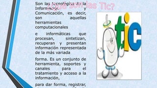 Son las tecnologías de la
Información y
Comunicación, es decir,
son aquellas
herramientas
computacionales
e informáticas que
procesan, sintetizan,
recuperan y presentan
información representada
de la más variada
forma. Es un conjunto de
herramienta, soportes y
canales para el
tratamiento y acceso a la
información,
para dar forma, registrar,
 