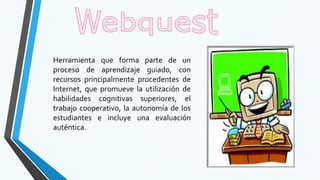 Herramienta que forma parte de un
proceso de aprendizaje guiado, con
recursos principalmente procedentes de
Internet, que promueve la utilización de
habilidades cognitivas superiores, el
trabajo cooperativo, la autonomía de los
estudiantes e incluye una evaluación
auténtica.
 