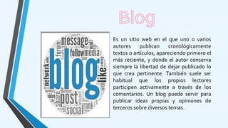 Es un sitio web en el que uno o varios
autores publican cronológicamente
textos o artículos, apareciendo primero el
más reciente, y donde el autor conserva
siempre la libertad de dejar publicado lo
que crea pertinente. También suele ser
habitual que los propios lectores
participen activamente a través de los
comentarios. Un blog puede servir para
publicar ideas propias y opiniones de
terceros sobre diversos temas.
 