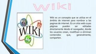 Wiki es un concepto que se utiliza en el
ámbito de internet para nombrar a las
paginas de internet. Es un sitio web cuyas
páginas pueden ser editadas
directamente desde el navegador, donde
los usuarios crean, modifican o eliminan
contenidos que, generalmente,
comparten.
 