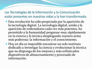 Las Tecnologías de la Información y la Comunicación
están presentes en nuestras vidas y la han transformado.
 Esta revolución ha sido propiciada por la aparición de
la tecnología digital. La tecnología digital, unida a la
aparición de ordenadores cada vez más potentes, ha
permitido a la humanidad progresar muy rápidamente
en la ciencia y la técnica desplegando nuestro arma
más poderosa: la información y el conocimiento.
 Hoy en día es imposible encontrar un solo instituto
dedicado a investigar la ciencia y evolucionar la técnica
que no disponga de los mejores y más sofisticados
dispositivos de almacenamiento y procesado de
información.
 