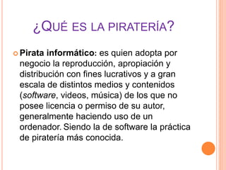 ¿QUÉ ES LA PIRATERÍA?
 Pirata informático: es quien adopta por
negocio la reproducción, apropiación y
distribución con fines lucrativos y a gran
escala de distintos medios y contenidos
(software, videos, música) de los que no
posee licencia o permiso de su autor,
generalmente haciendo uso de un
ordenador. Siendo la de software la práctica
de piratería más conocida.
 