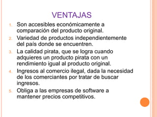 VENTAJAS
1. Son accesibles económicamente a
comparación del producto original.
2. Variedad de productos independientemente
del país donde se encuentren.
3. La calidad pirata, que se logra cuando
adquieres un producto pirata con un
rendimiento igual al producto original.
4. Ingresos al comercio ilegal, dada la necesidad
de los comerciantes por tratar de buscar
ingresos.
5. Obliga a las empresas de software a
mantener precios competitivos.
 