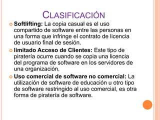 CLASIFICACIÓN
 Softlifting: La copia casual es el uso
compartido de software entre las personas en
una forma que infringe el contrato de licencia
de usuario final de sesión.
 limitado Acceso de Clientes: Este tipo de
piratería ocurre cuando se copia una licencia
del programa de software en los servidores de
una organización.
 Uso comercial de software no comercial: La
utilización de software de educación u otro tipo
de software restringido al uso comercial, es otra
forma de piratería de software.
 