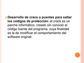  Desarrollo de cracs o puentes para saltar
los códigos de protección: el crack es un
parche informático, creado sin conocer el
código fuente del programa, cuya finalidad
es la de modificar el comportamiento del
software original.
 