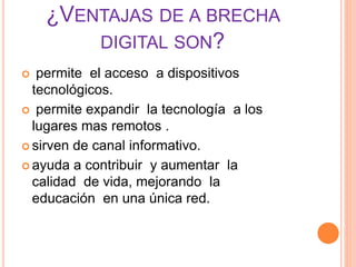 ¿VENTAJAS DE A BRECHA
DIGITAL SON?
 permite el acceso a dispositivos
tecnológicos.
 permite expandir la tecnología a los
lugares mas remotos .
 sirven de canal informativo.
 ayuda a contribuir y aumentar la
calidad de vida, mejorando la
educación en una única red.
 