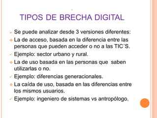 45
TIPOS DE BRECHA DIGITAL
 Se puede analizar desde 3 versiones diferentes:
 La de acceso, basada en la diferencia entre las
personas que pueden acceder o no a las TIC´S.
 Ejemplo: sector urbano y rural.
 La de uso basada en las personas que saben
utilizarlas o no.
 Ejemplo: diferencias generacionales.
 La caída de uso, basada en las diferencias entre
los mismos usuarios.
 Ejemplo: ingeniero de sistemas vs antropólogo.
 
