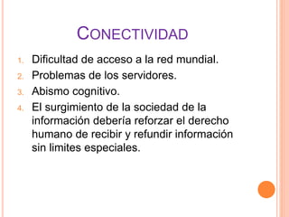 CONECTIVIDAD
1. Dificultad de acceso a la red mundial.
2. Problemas de los servidores.
3. Abismo cognitivo.
4. El surgimiento de la sociedad de la
información debería reforzar el derecho
humano de recibir y refundir información
sin limites especiales.
 