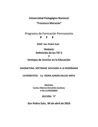 Universidad Pedagógica Nacional
“Francisco Morazán”
Programa de Formación Permanente
P F P
SEDE: San Pedro Sula
TRABAJO:
Definición de las TIC´S
Y
Ventajas de Usarlas en la Educación
ASIGNATURA: SOFTWARE APLICADO A LA ENSEÑANZA
CATEDRATICO: Lic. OSIRIS AARON DELCID ARITA
Alumno:
Carlos Alberto Chinchilla Cardona
# 0511199200884
SECCIÓN: “C”
San Pedro Sula, 04 de abril de 2016
 