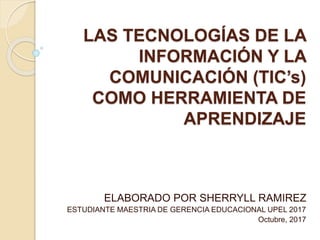 LAS TECNOLOGÍAS DE LA
INFORMACIÓN Y LA
COMUNICACIÓN (TIC’s)
COMO HERRAMIENTA DE
APRENDIZAJE
ELABORADO POR SHERRYLL RAMIREZ
ESTUDIANTE MAESTRIA DE GERENCIA EDUCACIONAL UPEL 2017
Octubre, 2017
 