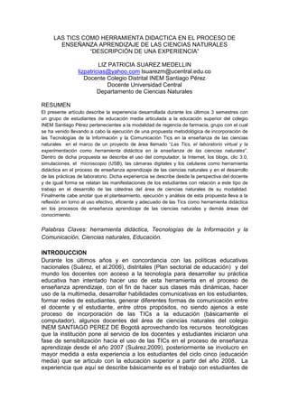 LAS TICS COMO HERRAMIENTA DIDACTICA EN EL PROCESO DE
ENSEÑANZA APRENDIZAJE DE LAS CIENCIAS NATURALES
“DESCRIPCIÓN DE UNA EXPERIENCIA”
LIZ PATRICIA SUAREZ MEDELLIN
lizpatricias@yahoo.com lsuarezm@ucentral.edu.co
Docente Colegio Distrital INEM Santiago Pérez
Docente Universidad Central
Departamento de Ciencias Naturales
RESUMEN
El presente artículo describe la experiencia desarrollada durante los últimos 3 semestres con
un grupo de estudiantes de educación media articulada a la educación superior del colegio
INEM Santiago Pérez pertenecientes a la modalidad de regencia de farmacia, grupo con el cual
se ha venido llevando a cabo la ejecución de una propuesta metodológica de incorporación de
las Tecnologías de la Información y la Comunicación Tics en la enseñanza de las ciencias
naturales en el marco de un proyecto de área llamado “Las Tics, el laboratorio virtual y la
experimentación como herramienta didáctica en la enseñanza de las ciencias naturales”.
Dentro de dicha propuesta se describe el uso del computador, la Internet, los blogs, clic 3.0,
simulaciones, el microscopio (USB), las cámaras digitales y los celulares como herramienta
didáctica en el proceso de enseñanza aprendizaje de las ciencias naturales y en el desarrollo
de las prácticas de laboratorio. Dicha experiencia se describe desde la perspectiva del docente
y de igual forma se relatan las manifestaciones de los estudiantes con relación a este tipo de
trabajo en el desarrollo de las cátedras del área de ciencias naturales de su modalidad.
Finalmente cabe anotar que el planteamiento, ejecución y análisis de esta propuesta lleva a la
reflexión en torno al uso efectivo, eficiente y adecuado de las Tics como herramienta didáctica
en los procesos de enseñanza aprendizaje de las ciencias naturales y demás áreas del
conocimiento.
Palabras Claves: herramienta didáctica, Tecnologías de la Información y la
Comunicación, Ciencias naturales, Educación.
INTRODUCCION
Durante los últimos años y en concordancia con las políticas educativas
nacionales (Suárez, et al.2006), distritales (Plan sectorial de educación) y del
mundo los docentes con acceso a la tecnología para desarrollar su práctica
educativa han intentado hacer uso de esta herramienta en el proceso de
enseñanza aprendizaje, con el fin de hacer sus clases más dinámicas, hacer
uso de la multimedia, desarrollar habilidades comunicativas en los estudiantes,
formar redes de estudiantes, generar diferentes formas de comunicación entre
el docente y el estudiante, entre otros propósitos, no siendo ajenos a este
proceso de incorporación de las TICs a la educación (básicamente el
computador), algunos docentes del área de ciencias naturales del colegio
INEM SANTIAGO PEREZ DE Bogotá aprovechando los recursos tecnológicas
que la institución pone al servicio de los docentes y estudiantes iniciaron una
fase de sensibilización hacia el uso de las TICs en el proceso de enseñanza
aprendizaje desde el año 2007 (Suárez,2009), posteriormente se involucro en
mayor medida a esta experiencia a los estudiantes del ciclo cinco (educación
media) que se articulo con la educación superior a partir del año 2008. La
experiencia que aquí se describe básicamente es el trabajo con estudiantes de
 