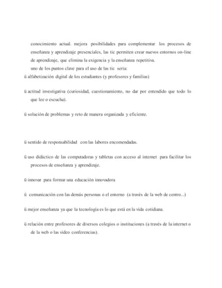 conocimiento actual. mejora posibilidades para complementar los procesos de 
enseñanza y aprendizaje presenciales, las tic permiten crear nuevos entornos on-line 
de aprendizaje, que elimina la exigencia y la enseñanza repetitiva. 
uno de los puntos clave para el uso de las tic seria: 
ü alfabetización digital de los estudiantes (y profesores y familias) 
ü actitud investigativa (curiosidad, cuestionamiento, no dar por entendido que todo lo 
que lee o escucha). 
ü solución de problemas y reto de manera organizada y eficiente. 
ü sentido de responsabilidad con las labores encomendadas. 
ü uso didáctico de las computadoras y tabletas con acceso al internet para facilitar los 
procesos de enseñanza y aprendizaje. 
ü innovar para formar una educación innovadora 
ü comunicación con las demás personas o el entorno (a través de la web de centro...) 
ü mejor enseñanza ya que la tecnología es lo que está en la vida cotidiana. 
ü relación entre profesores de diversos colegios o instituciones (a través de la internet o 
de la web o las video conferencias). 
 