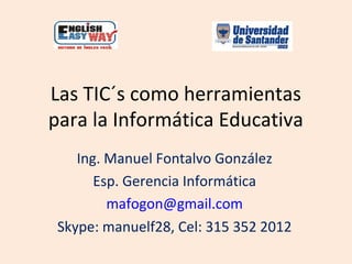 Las TIC´s como herramientas
para la Informática Educativa
    Ing. Manuel Fontalvo González
       Esp. Gerencia Informática
         mafogon@gmail.com
 Skype: manuelf28, Cel: 315 352 2012
 