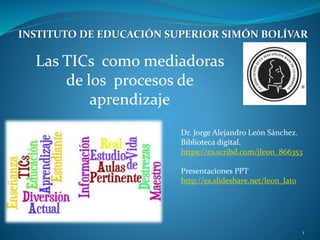 Las TICs como mediadoras
de los procesos de
aprendizaje
Dr. Jorge Alejandro León Sánchez.
Biblioteca digital.
https://es.scribd.com/jleon_866353
Presentaciones PPT
http://es.slideshare.net/leon_lato
INSTITUTO DE EDUCACIÓN SUPERIOR SIMÓN BOLÍVAR
1
 