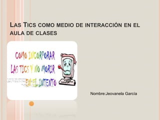 LAS TICS COMO MEDIO DE INTERACCIÓN EN EL
AULA DE CLASES
Nombre:Jeovanela García
 