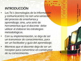INTRODUCCIÓN
• Las Tic’s (tecnologías de la información
y comunicación) no son una variación
del proceso de enseñanza y
aprendizaje; sino, una serie de
herramientas que el docente debe
utilizar al elaborar las estrategias
metodológicas.
• Con su implementación, se deja de ser
un transmisor de conocimientos, para
ser un facilitador y guía del aprendizaje.
• Mientras que el discente deja de ser un
receptor para convertirse en construrtor
de su conocimiento.
Prof.FélixGabrielJosez/
Periodista
 