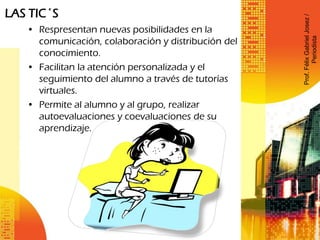 LAS TIC´S
• Respresentan nuevas posibilidades en la
comunicación, colaboración y distribución del
conocimiento.
• Facilitan la atención personalizada y el
seguimiento del alumno a través de tutorías
virtuales.
• Permite al alumno y al grupo, realizar
autoevaluaciones y coevaluaciones de su
aprendizaje.
Prof.FélixGabrielJosez/
Periodista
 