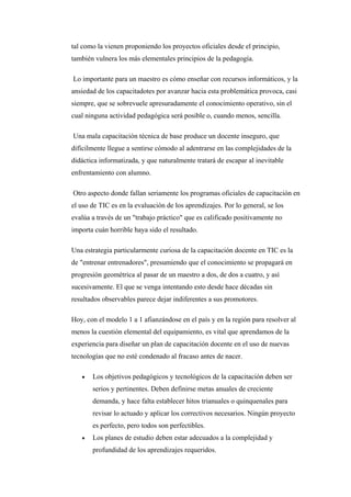 tal como la vienen proponiendo los proyectos oficiales desde el principio,
también vulnera los más elementales principios de la pedagogía.

Lo importante para un maestro es cómo enseñar con recursos informáticos, y la
ansiedad de los capacitadotes por avanzar hacia esta problemática provoca, casi
siempre, que se sobrevuele apresuradamente el conocimiento operativo, sin el
cual ninguna actividad pedagógica será posible o, cuando menos, sencilla.

Una mala capacitación técnica de base produce un docente inseguro, que
difícilmente llegue a sentirse cómodo al adentrarse en las complejidades de la
didáctica informatizada, y que naturalmente tratará de escapar al inevitable
enfrentamiento con alumno.

Otro aspecto donde fallan seriamente los programas oficiales de capacitación en
el uso de TIC es en la evaluación de los aprendizajes. Por lo general, se los
evalúa a través de un "trabajo práctico" que es calificado positivamente no
importa cuán horrible haya sido el resultado.

Una estrategia particularmente curiosa de la capacitación docente en TIC es la
de "entrenar entrenadores", presumiendo que el conocimiento se propagará en
progresión geométrica al pasar de un maestro a dos, de dos a cuatro, y así
sucesivamente. El que se venga intentando esto desde hace décadas sin
resultados observables parece dejar indiferentes a sus promotores.

Hoy, con el modelo 1 a 1 afianzándose en el país y en la región para resolver al
menos la cuestión elemental del equipamiento, es vital que aprendamos de la
experiencia para diseñar un plan de capacitación docente en el uso de nuevas
tecnologías que no esté condenado al fracaso antes de nacer.

   •   Los objetivos pedagógicos y tecnológicos de la capacitación deben ser
       serios y pertinentes. Deben definirse metas anuales de creciente
       demanda, y hace falta establecer hitos trianuales o quinquenales para
       revisar lo actuado y aplicar los correctivos necesarios. Ningún proyecto
       es perfecto, pero todos son perfectibles.
   •   Los planes de estudio deben estar adecuados a la complejidad y
       profundidad de los aprendizajes requeridos.
 