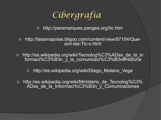 Cibergrafia
 http://peremarques.pangea.org/tic.htm
 http://lasamapolas.bligoo.com/content/view/87154/Que-
son-las-Tic-s.html
 http://es.wikipedia.org/wiki/Tecnolog%C3%ADas_de_la_in
formaci%C3%B3n_y_la_comunicaci%C3%B3n#Historia
 http://es.wikipedia.org/wiki/Diego_Molano_Vega
 http://es.wikipedia.org/wiki/Ministerio_de_Tecnolog%C3%
ADas_de_la_Informaci%C3%B3n_y_Comunicaciones
 