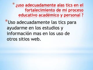 * ¿uso adecuadamente alas tics en el

fortalecimiento de mi proceso
educativo académico y personal ?

*Uso adecuadamente las tics para
ayudarme en los estudios y
información mas en los uso de
otros sitios web.

 