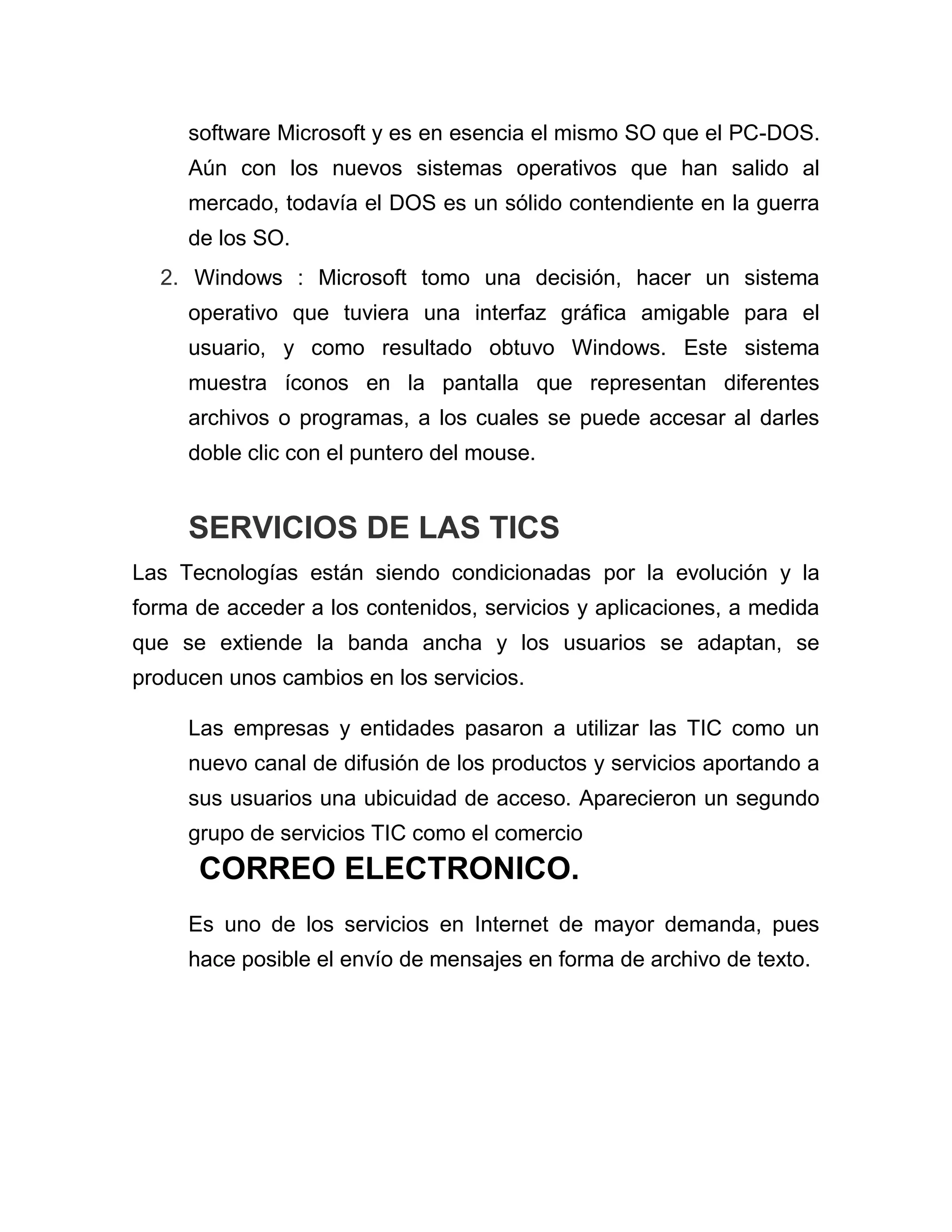 software Microsoft y es en esencia el mismo SO que el PC-DOS.
Aún con los nuevos sistemas operativos que han salido al
mercado, todavía el DOS es un sólido contendiente en la guerra
de los SO.
2. Windows : Microsoft tomo una decisión, hacer un sistema
operativo que tuviera una interfaz gráfica amigable para el
usuario, y como resultado obtuvo Windows. Este sistema
muestra íconos en la pantalla que representan diferentes
archivos o programas, a los cuales se puede accesar al darles
doble clic con el puntero del mouse.

SERVICIOS DE LAS TICS
Las Tecnologías están siendo condicionadas por la evolución y la
forma de acceder a los contenidos, servicios y aplicaciones, a medida
que se extiende la banda ancha y los usuarios se adaptan, se
producen unos cambios en los servicios.
Las empresas y entidades pasaron a utilizar las TIC como un
nuevo canal de difusión de los productos y servicios aportando a
sus usuarios una ubicuidad de acceso. Aparecieron un segundo
grupo de servicios TIC como el comercio

CORREO ELECTRONICO.
Es uno de los servicios en Internet de mayor demanda, pues
hace posible el envío de mensajes en forma de archivo de texto.

 