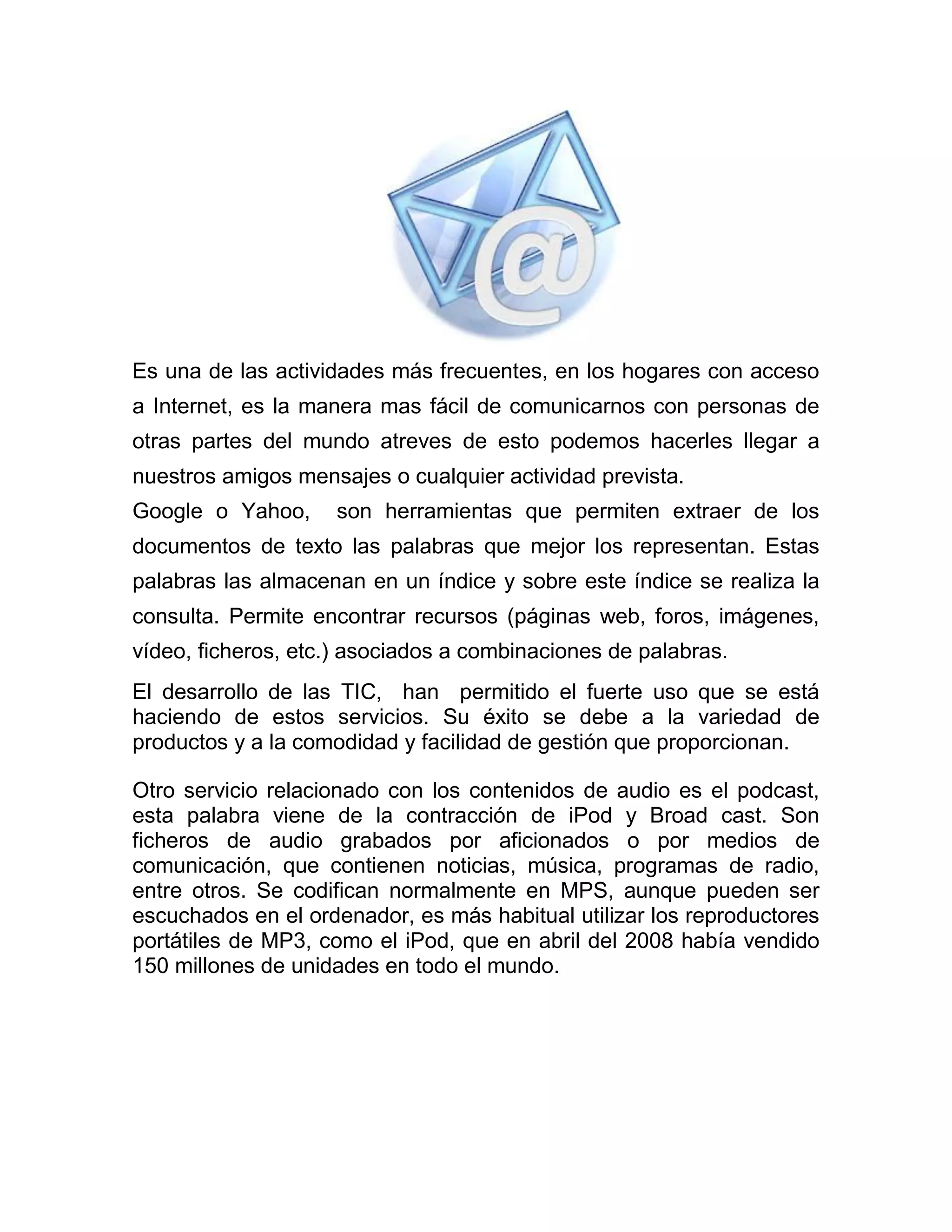 Es una de las actividades más frecuentes, en los hogares con acceso
a Internet, es la manera mas fácil de comunicarnos con personas de
otras partes del mundo atreves de esto podemos hacerles llegar a
nuestros amigos mensajes o cualquier actividad prevista.
Google o Yahoo,

son herramientas que permiten extraer de los

documentos de texto las palabras que mejor los representan. Estas
palabras las almacenan en un índice y sobre este índice se realiza la
consulta. Permite encontrar recursos (páginas web, foros, imágenes,
vídeo, ficheros, etc.) asociados a combinaciones de palabras.
El desarrollo de las TIC, han permitido el fuerte uso que se está
haciendo de estos servicios. Su éxito se debe a la variedad de
productos y a la comodidad y facilidad de gestión que proporcionan.
Otro servicio relacionado con los contenidos de audio es el podcast,
esta palabra viene de la contracción de iPod y Broad cast. Son
ficheros de audio grabados por aficionados o por medios de
comunicación, que contienen noticias, música, programas de radio,
entre otros. Se codifican normalmente en MPS, aunque pueden ser
escuchados en el ordenador, es más habitual utilizar los reproductores
portátiles de MP3, como el iPod, que en abril del 2008 había vendido
150 millones de unidades en todo el mundo.

 