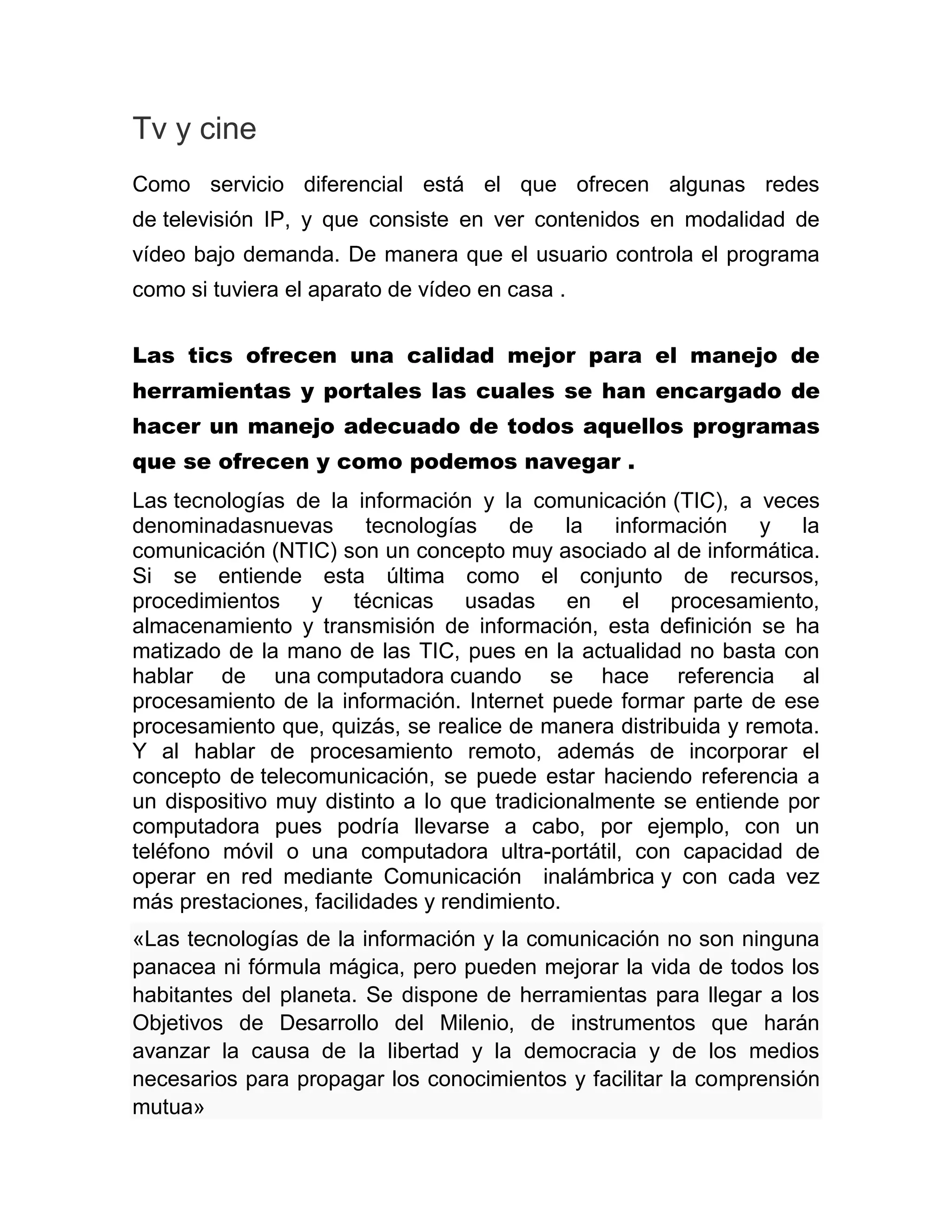 Tv y cine
Como servicio diferencial está el que ofrecen algunas redes
de televisión IP, y que consiste en ver contenidos en modalidad de
vídeo bajo demanda. De manera que el usuario controla el programa
como si tuviera el aparato de vídeo en casa .
Las tics ofrecen una calidad mejor para el manejo de
herramientas y portales las cuales se han encargado de
hacer un manejo adecuado de todos aquellos programas
que se ofrecen y como podemos navegar .
Las tecnologías de la información y la comunicación (TIC), a veces
denominadasnuevas tecnologías de la información y la
comunicación (NTIC) son un concepto muy asociado al de informática.
Si se entiende esta última como el conjunto de recursos,
procedimientos y técnicas usadas en el procesamiento,
almacenamiento y transmisión de información, esta definición se ha
matizado de la mano de las TIC, pues en la actualidad no basta con
hablar de una computadora cuando se hace referencia al
procesamiento de la información. Internet puede formar parte de ese
procesamiento que, quizás, se realice de manera distribuida y remota.
Y al hablar de procesamiento remoto, además de incorporar el
concepto de telecomunicación, se puede estar haciendo referencia a
un dispositivo muy distinto a lo que tradicionalmente se entiende por
computadora pues podría llevarse a cabo, por ejemplo, con un
teléfono móvil o una computadora ultra-portátil, con capacidad de
operar en red mediante Comunicación inalámbrica y con cada vez
más prestaciones, facilidades y rendimiento.
«Las tecnologías de la información y la comunicación no son ninguna
panacea ni fórmula mágica, pero pueden mejorar la vida de todos los
habitantes del planeta. Se dispone de herramientas para llegar a los
Objetivos de Desarrollo del Milenio, de instrumentos que harán
avanzar la causa de la libertad y la democracia y de los medios
necesarios para propagar los conocimientos y facilitar la comprensión
mutua»

 