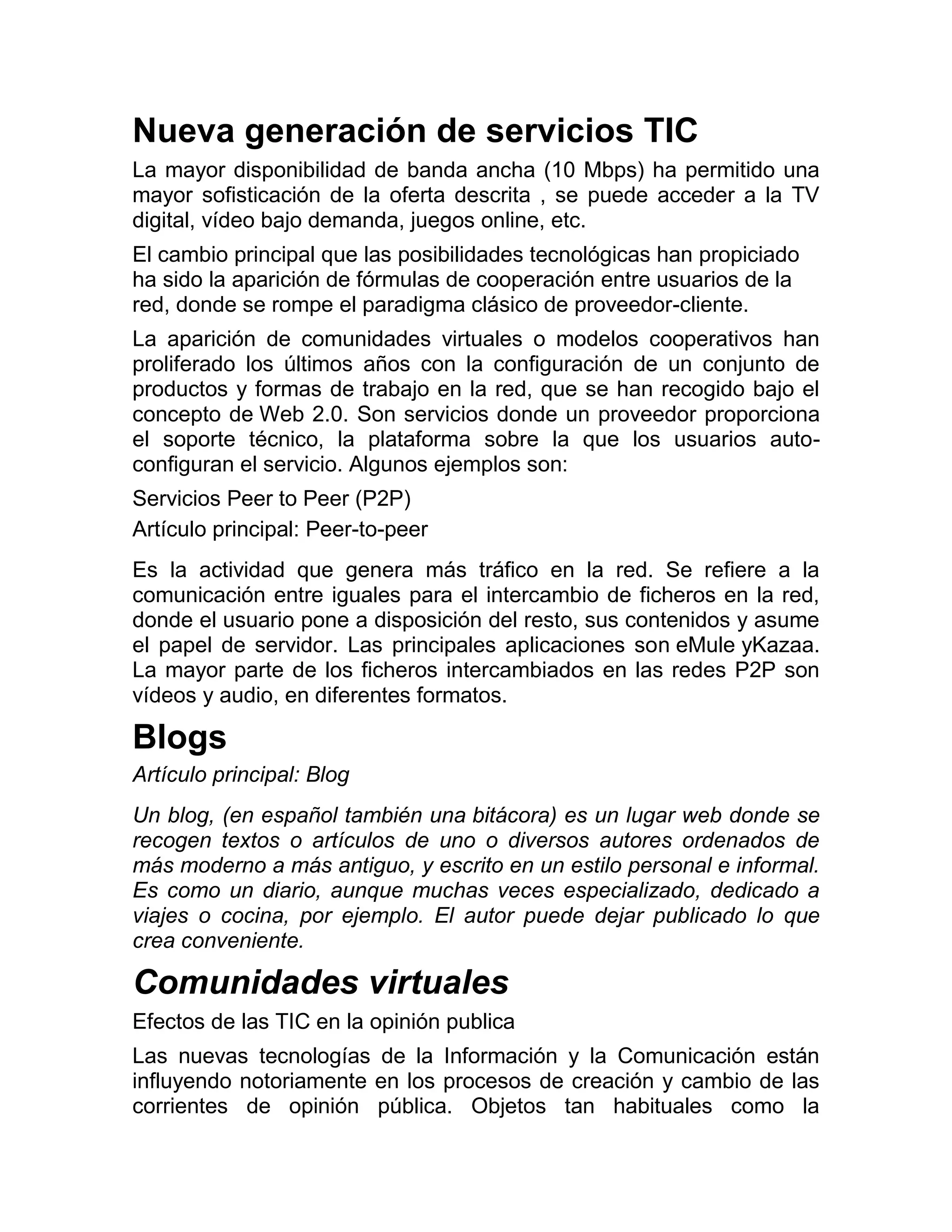 Nueva generación de servicios TIC
La mayor disponibilidad de banda ancha (10 Mbps) ha permitido una
mayor sofisticación de la oferta descrita , se puede acceder a la TV
digital, vídeo bajo demanda, juegos online, etc.
El cambio principal que las posibilidades tecnológicas han propiciado
ha sido la aparición de fórmulas de cooperación entre usuarios de la
red, donde se rompe el paradigma clásico de proveedor-cliente.
La aparición de comunidades virtuales o modelos cooperativos han
proliferado los últimos años con la configuración de un conjunto de
productos y formas de trabajo en la red, que se han recogido bajo el
concepto de Web 2.0. Son servicios donde un proveedor proporciona
el soporte técnico, la plataforma sobre la que los usuarios autoconfiguran el servicio. Algunos ejemplos son:
Servicios Peer to Peer (P2P)
Artículo principal: Peer-to-peer
Es la actividad que genera más tráfico en la red. Se refiere a la
comunicación entre iguales para el intercambio de ficheros en la red,
donde el usuario pone a disposición del resto, sus contenidos y asume
el papel de servidor. Las principales aplicaciones son eMule yKazaa.
La mayor parte de los ficheros intercambiados en las redes P2P son
vídeos y audio, en diferentes formatos.

Blogs
Artículo principal: Blog
Un blog, (en español también una bitácora) es un lugar web donde se
recogen textos o artículos de uno o diversos autores ordenados de
más moderno a más antiguo, y escrito en un estilo personal e informal.
Es como un diario, aunque muchas veces especializado, dedicado a
viajes o cocina, por ejemplo. El autor puede dejar publicado lo que
crea conveniente.

Comunidades virtuales
Efectos de las TIC en la opinión publica
Las nuevas tecnologías de la Información y la Comunicación están
influyendo notoriamente en los procesos de creación y cambio de las
corrientes de opinión pública. Objetos tan habituales como la

 
