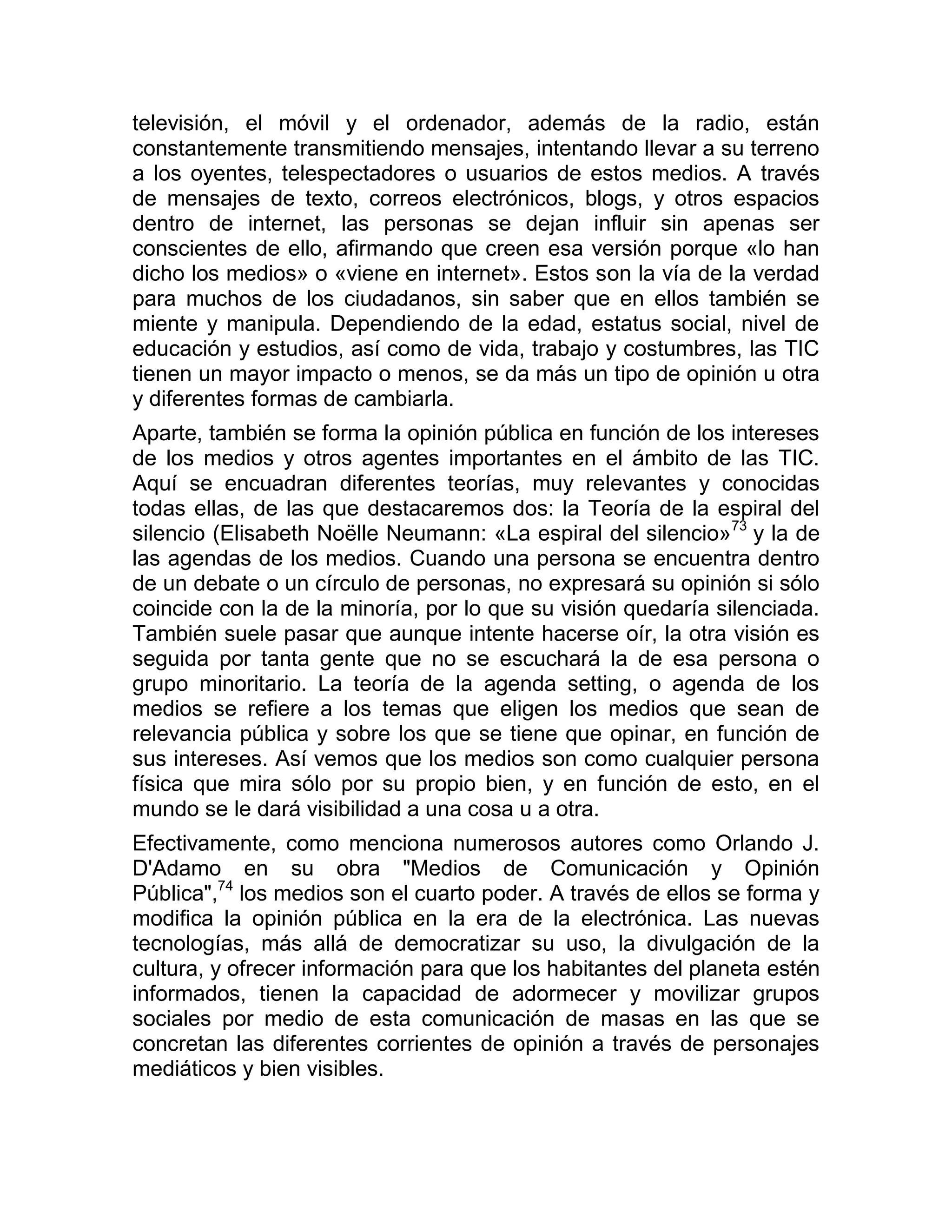 televisión, el móvil y el ordenador, además de la radio, están
constantemente transmitiendo mensajes, intentando llevar a su terreno
a los oyentes, telespectadores o usuarios de estos medios. A través
de mensajes de texto, correos electrónicos, blogs, y otros espacios
dentro de internet, las personas se dejan influir sin apenas ser
conscientes de ello, afirmando que creen esa versión porque «lo han
dicho los medios» o «viene en internet». Estos son la vía de la verdad
para muchos de los ciudadanos, sin saber que en ellos también se
miente y manipula. Dependiendo de la edad, estatus social, nivel de
educación y estudios, así como de vida, trabajo y costumbres, las TIC
tienen un mayor impacto o menos, se da más un tipo de opinión u otra
y diferentes formas de cambiarla.
Aparte, también se forma la opinión pública en función de los intereses
de los medios y otros agentes importantes en el ámbito de las TIC.
Aquí se encuadran diferentes teorías, muy relevantes y conocidas
todas ellas, de las que destacaremos dos: la Teoría de la espiral del
silencio (Elisabeth Noëlle Neumann: «La espiral del silencio»73 y la de
las agendas de los medios. Cuando una persona se encuentra dentro
de un debate o un círculo de personas, no expresará su opinión si sólo
coincide con la de la minoría, por lo que su visión quedaría silenciada.
También suele pasar que aunque intente hacerse oír, la otra visión es
seguida por tanta gente que no se escuchará la de esa persona o
grupo minoritario. La teoría de la agenda setting, o agenda de los
medios se refiere a los temas que eligen los medios que sean de
relevancia pública y sobre los que se tiene que opinar, en función de
sus intereses. Así vemos que los medios son como cualquier persona
física que mira sólo por su propio bien, y en función de esto, en el
mundo se le dará visibilidad a una cosa u a otra.
Efectivamente, como menciona numerosos autores como Orlando J.
D'Adamo en su obra "Medios de Comunicación y Opinión
Pública",74 los medios son el cuarto poder. A través de ellos se forma y
modifica la opinión pública en la era de la electrónica. Las nuevas
tecnologías, más allá de democratizar su uso, la divulgación de la
cultura, y ofrecer información para que los habitantes del planeta estén
informados, tienen la capacidad de adormecer y movilizar grupos
sociales por medio de esta comunicación de masas en las que se
concretan las diferentes corrientes de opinión a través de personajes
mediáticos y bien visibles.

 