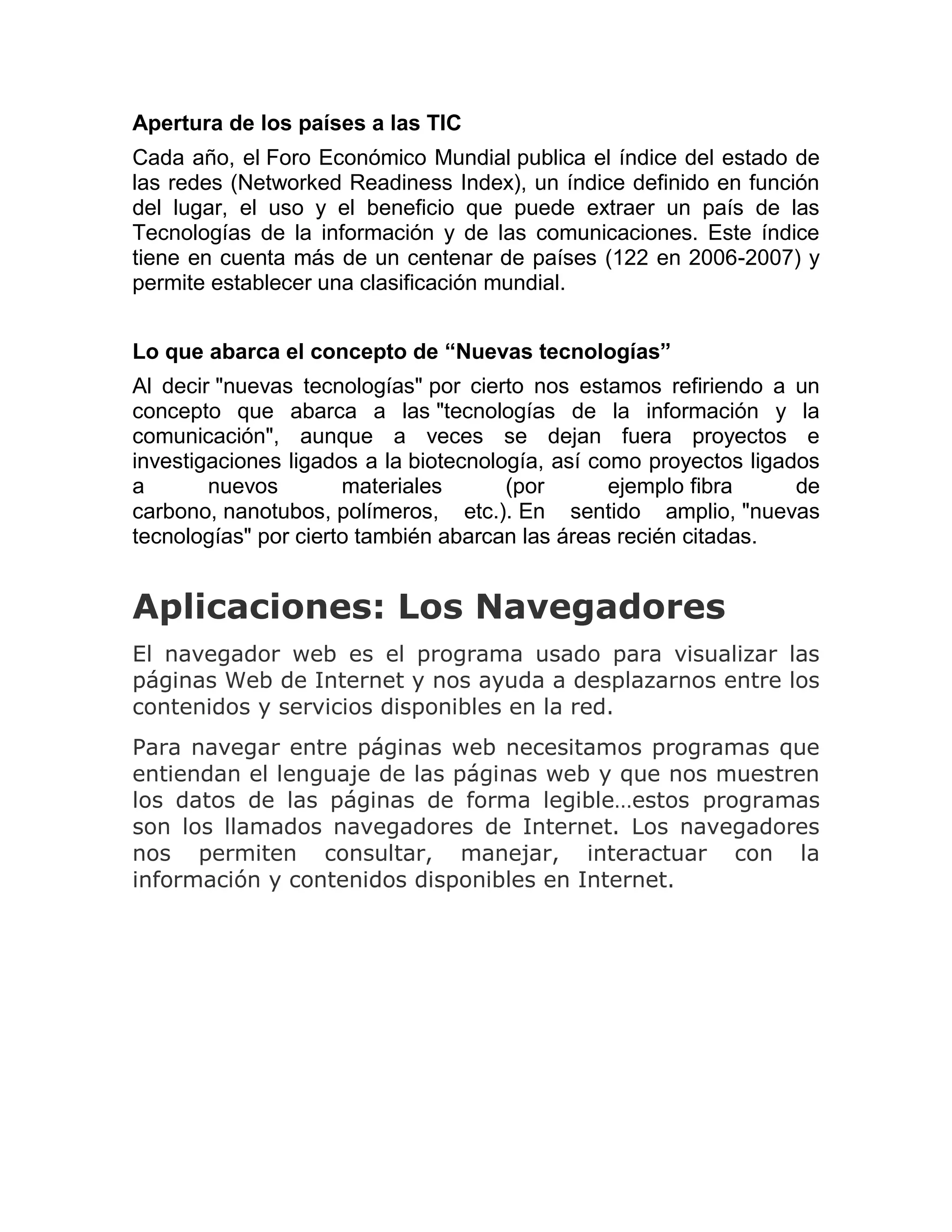 Apertura de los países a las TIC
Cada año, el Foro Económico Mundial publica el índice del estado de
las redes (Networked Readiness Index), un índice definido en función
del lugar, el uso y el beneficio que puede extraer un país de las
Tecnologías de la información y de las comunicaciones. Este índice
tiene en cuenta más de un centenar de países (122 en 2006-2007) y
permite establecer una clasificación mundial.
Lo que abarca el concepto de “Nuevas tecnologías”
Al decir "nuevas tecnologías" por cierto nos estamos refiriendo a un
concepto que abarca a las "tecnologías de la información y la
comunicación", aunque a veces se dejan fuera proyectos e
investigaciones ligados a la biotecnología, así como proyectos ligados
a
nuevos
materiales
(por
ejemplo fibra
de
carbono, nanotubos, polímeros, etc.). En sentido amplio, "nuevas
tecnologías" por cierto también abarcan las áreas recién citadas.

Aplicaciones: Los Navegadores
El navegador web es el programa usado para visualizar las
páginas Web de Internet y nos ayuda a desplazarnos entre los
contenidos y servicios disponibles en la red.
Para navegar entre páginas web necesitamos programas que
entiendan el lenguaje de las páginas web y que nos muestren
los datos de las páginas de forma legible…estos programas
son los llamados navegadores de Internet. Los navegadores
nos permiten consultar, manejar, interactuar con la
información y contenidos disponibles en Internet.

 