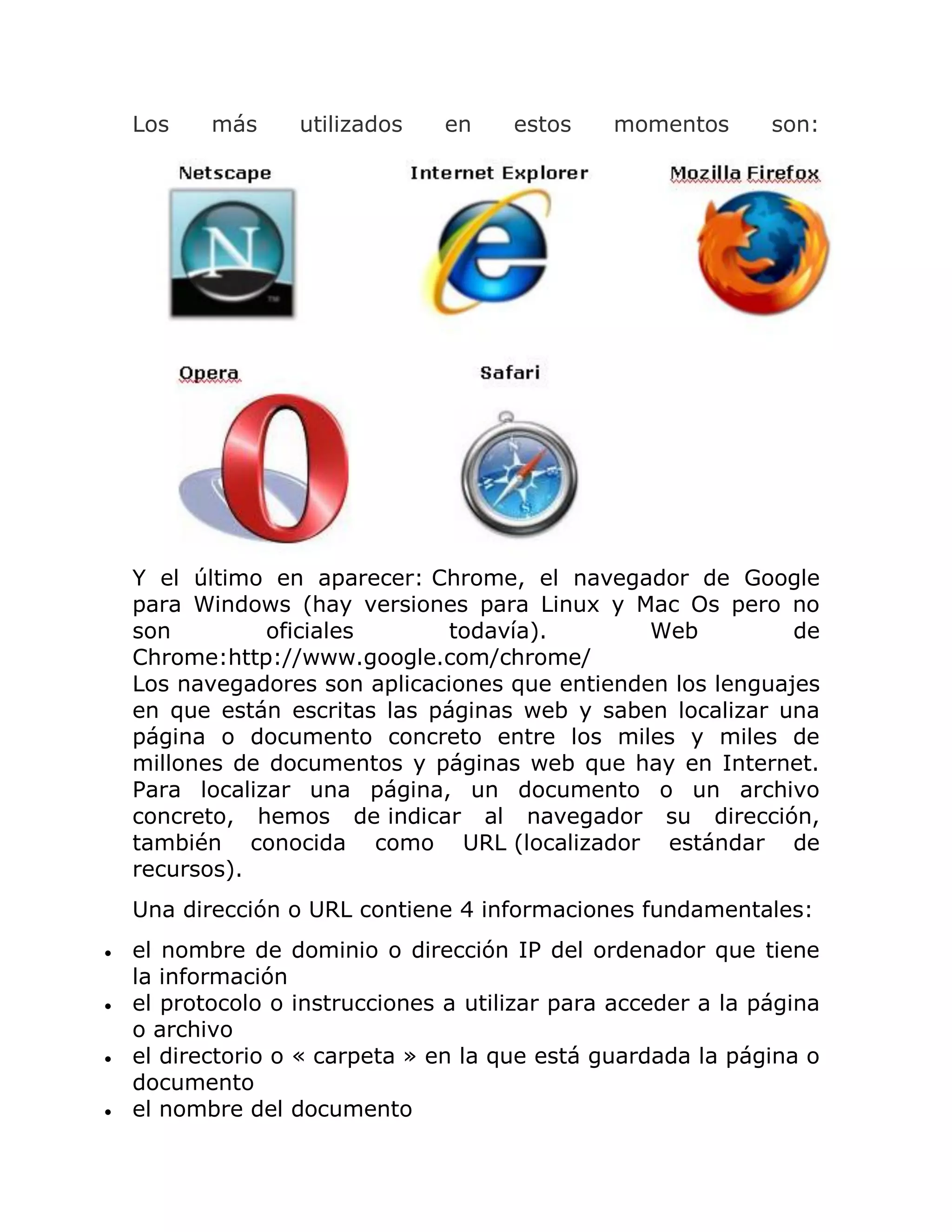 Los

más

utilizados

en

estos

momentos

son:

Y el último en aparecer: Chrome, el navegador de Google
para Windows (hay versiones para Linux y Mac Os pero no
son
oficiales
todavía).
Web
de
Chrome:http://www.google.com/chrome/
Los navegadores son aplicaciones que entienden los lenguajes
en que están escritas las páginas web y saben localizar una
página o documento concreto entre los miles y miles de
millones de documentos y páginas web que hay en Internet.
Para localizar una página, un documento o un archivo
concreto, hemos de indicar al navegador su dirección,
también conocida como URL (localizador estándar de
recursos).
Una dirección o URL contiene 4 informaciones fundamentales:





el nombre de dominio o dirección IP del ordenador que tiene
la información
el protocolo o instrucciones a utilizar para acceder a la página
o archivo
el directorio o « carpeta » en la que está guardada la página o
documento
el nombre del documento

 