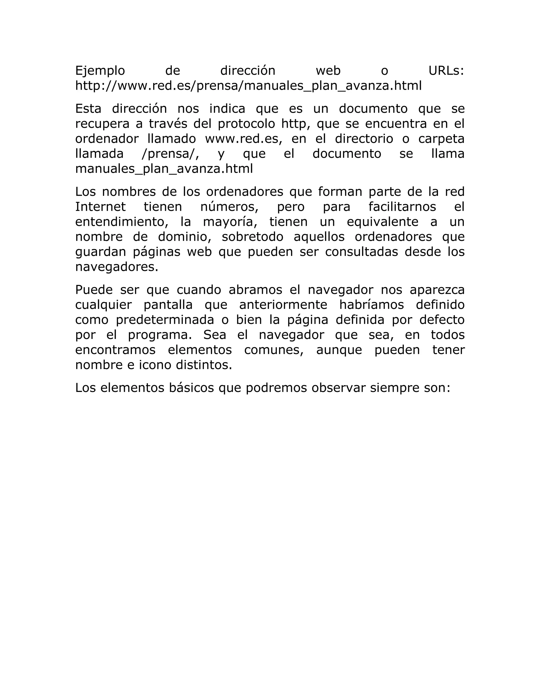 Ejemplo
de
dirección
web
o
URLs:
http://www.red.es/prensa/manuales_plan_avanza.html
Esta dirección nos indica que es un documento que se
recupera a través del protocolo http, que se encuentra en el
ordenador llamado www.red.es, en el directorio o carpeta
llamada /prensa/, y que el documento se llama
manuales_plan_avanza.html
Los nombres de los ordenadores que forman parte de la red
Internet tienen números, pero para facilitarnos el
entendimiento, la mayoría, tienen un equivalente a un
nombre de dominio, sobretodo aquellos ordenadores que
guardan páginas web que pueden ser consultadas desde los
navegadores.
Puede ser que cuando abramos el navegador nos aparezca
cualquier pantalla que anteriormente habríamos definido
como predeterminada o bien la página definida por defecto
por el programa. Sea el navegador que sea, en todos
encontramos elementos comunes, aunque pueden tener
nombre e icono distintos.
Los elementos básicos que podremos observar siempre son:

 