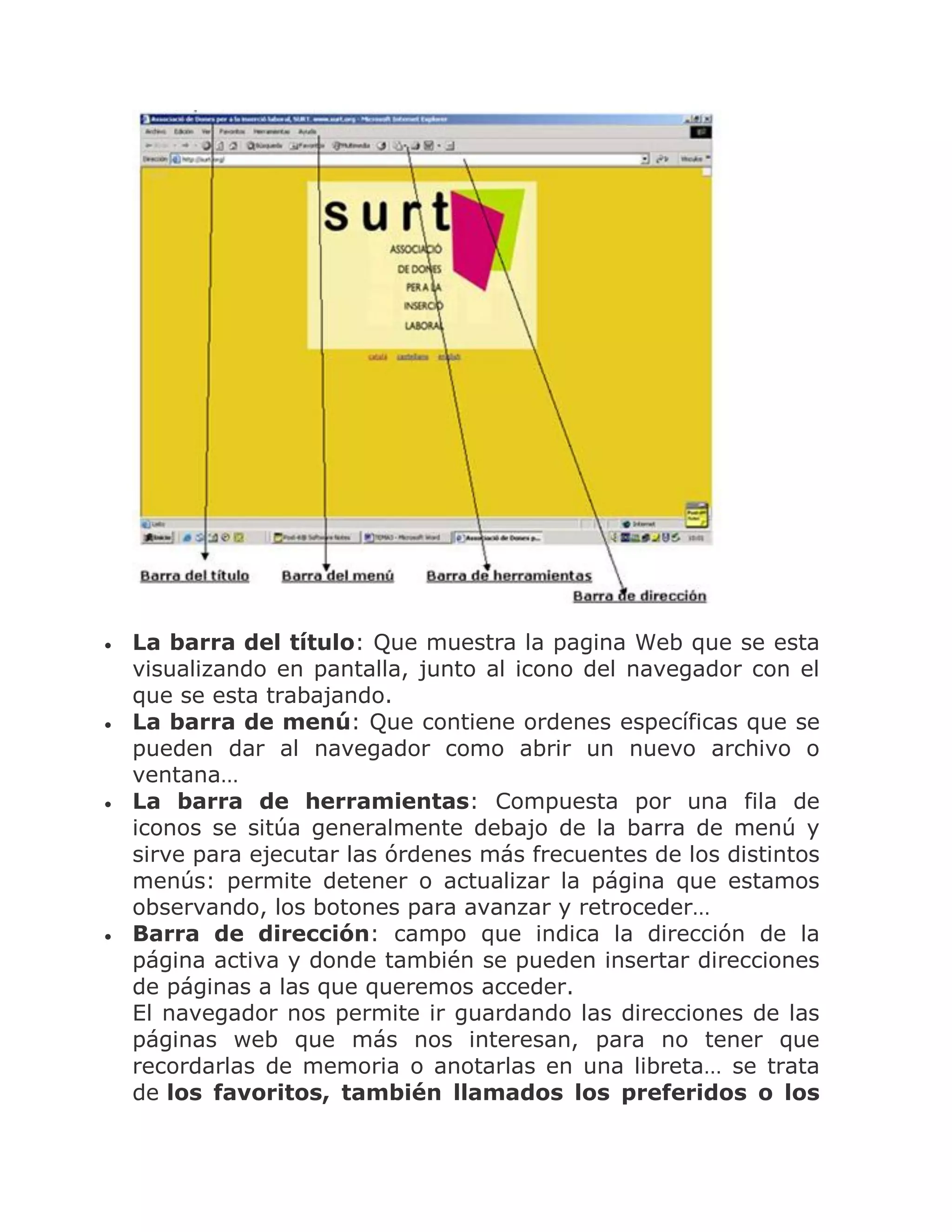 







La barra del título: Que muestra la pagina Web que se esta
visualizando en pantalla, junto al icono del navegador con el
que se esta trabajando.
La barra de menú: Que contiene ordenes específicas que se
pueden dar al navegador como abrir un nuevo archivo o
ventana…
La barra de herramientas: Compuesta por una fila de
iconos se sitúa generalmente debajo de la barra de menú y
sirve para ejecutar las órdenes más frecuentes de los distintos
menús: permite detener o actualizar la página que estamos
observando, los botones para avanzar y retroceder…
Barra de dirección: campo que indica la dirección de la
página activa y donde también se pueden insertar direcciones
de páginas a las que queremos acceder.
El navegador nos permite ir guardando las direcciones de las
páginas web que más nos interesan, para no tener que
recordarlas de memoria o anotarlas en una libreta… se trata
de los favoritos, también llamados los preferidos o los

 