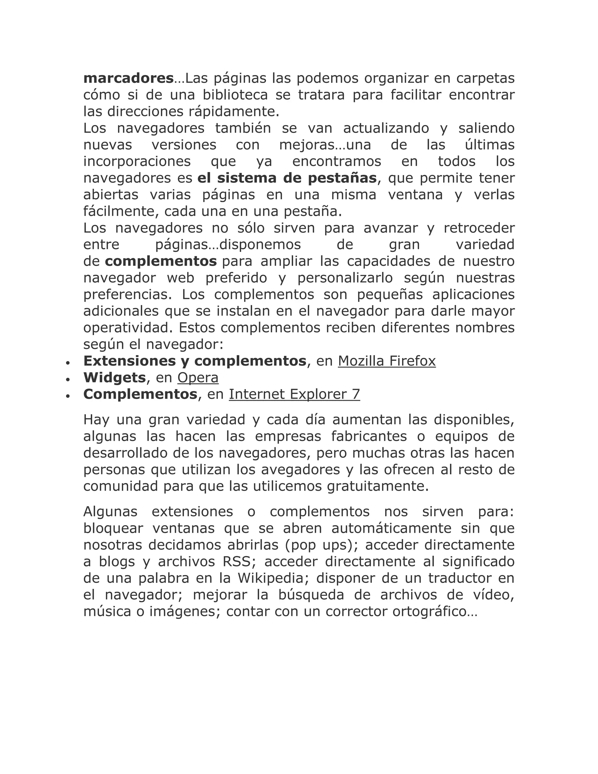 



marcadores…Las páginas las podemos organizar en carpetas
cómo si de una biblioteca se tratara para facilitar encontrar
las direcciones rápidamente.
Los navegadores también se van actualizando y saliendo
nuevas versiones con mejoras…una de las últimas
incorporaciones que ya encontramos en todos los
navegadores es el sistema de pestañas, que permite tener
abiertas varias páginas en una misma ventana y verlas
fácilmente, cada una en una pestaña.
Los navegadores no sólo sirven para avanzar y retroceder
entre
páginas…disponemos
de
gran
variedad
de complementos para ampliar las capacidades de nuestro
navegador web preferido y personalizarlo según nuestras
preferencias. Los complementos son pequeñas aplicaciones
adicionales que se instalan en el navegador para darle mayor
operatividad. Estos complementos reciben diferentes nombres
según el navegador:
Extensiones y complementos, en Mozilla Firefox
Widgets, en Opera
Complementos, en Internet Explorer 7
Hay una gran variedad y cada día aumentan las disponibles,
algunas las hacen las empresas fabricantes o equipos de
desarrollado de los navegadores, pero muchas otras las hacen
personas que utilizan los avegadores y las ofrecen al resto de
comunidad para que las utilicemos gratuitamente.
Algunas extensiones o complementos nos sirven para:
bloquear ventanas que se abren automáticamente sin que
nosotras decidamos abrirlas (pop ups); acceder directamente
a blogs y archivos RSS; acceder directamente al significado
de una palabra en la Wikipedia; disponer de un traductor en
el navegador; mejorar la búsqueda de archivos de vídeo,
música o imágenes; contar con un corrector ortográfico…

 