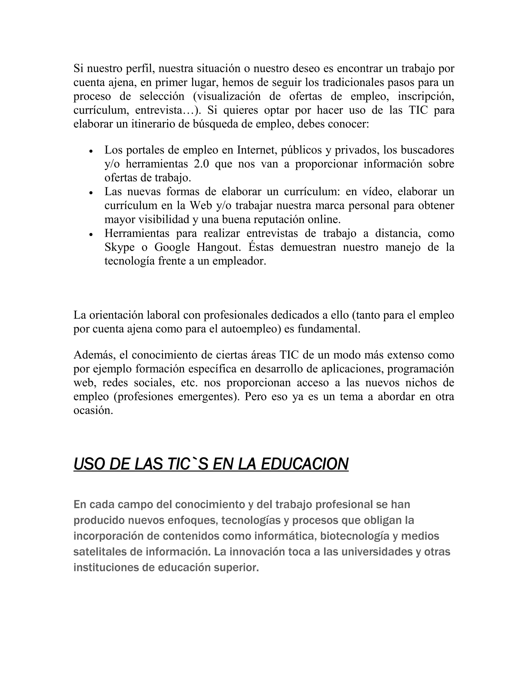 Si nuestro perfil, nuestra situación o nuestro deseo es encontrar un trabajo por
cuenta ajena, en primer lugar, hemos de seguir los tradicionales pasos para un
proceso de selección (visualización de ofertas de empleo, inscripción,
currículum, entrevista…). Si quieres optar por hacer uso de las TIC para
elaborar un itinerario de búsqueda de empleo, debes conocer:






Los portales de empleo en Internet, públicos y privados, los buscadores
y/o herramientas 2.0 que nos van a proporcionar información sobre
ofertas de trabajo.
Las nuevas formas de elaborar un currículum: en vídeo, elaborar un
currículum en la Web y/o trabajar nuestra marca personal para obtener
mayor visibilidad y una buena reputación online.
Herramientas para realizar entrevistas de trabajo a distancia, como
Skype o Google Hangout. Éstas demuestran nuestro manejo de la
tecnología frente a un empleador.

La orientación laboral con profesionales dedicados a ello (tanto para el empleo
por cuenta ajena como para el autoempleo) es fundamental.
Además, el conocimiento de ciertas áreas TIC de un modo más extenso como
por ejemplo formación específica en desarrollo de aplicaciones, programación
web, redes sociales, etc. nos proporcionan acceso a las nuevos nichos de
empleo (profesiones emergentes). Pero eso ya es un tema a abordar en otra
ocasión.

USO DE LAS TIC`S EN LA EDUCACION
En cada campo del conocimiento y del trabajo profesional se han
producido nuevos enfoques, tecnologías y procesos que obligan la
incorporación de contenidos como informática, biotecnología y medios
satelitales de información. La innovación toca a las universidades y otras
instituciones de educación superior.

 
