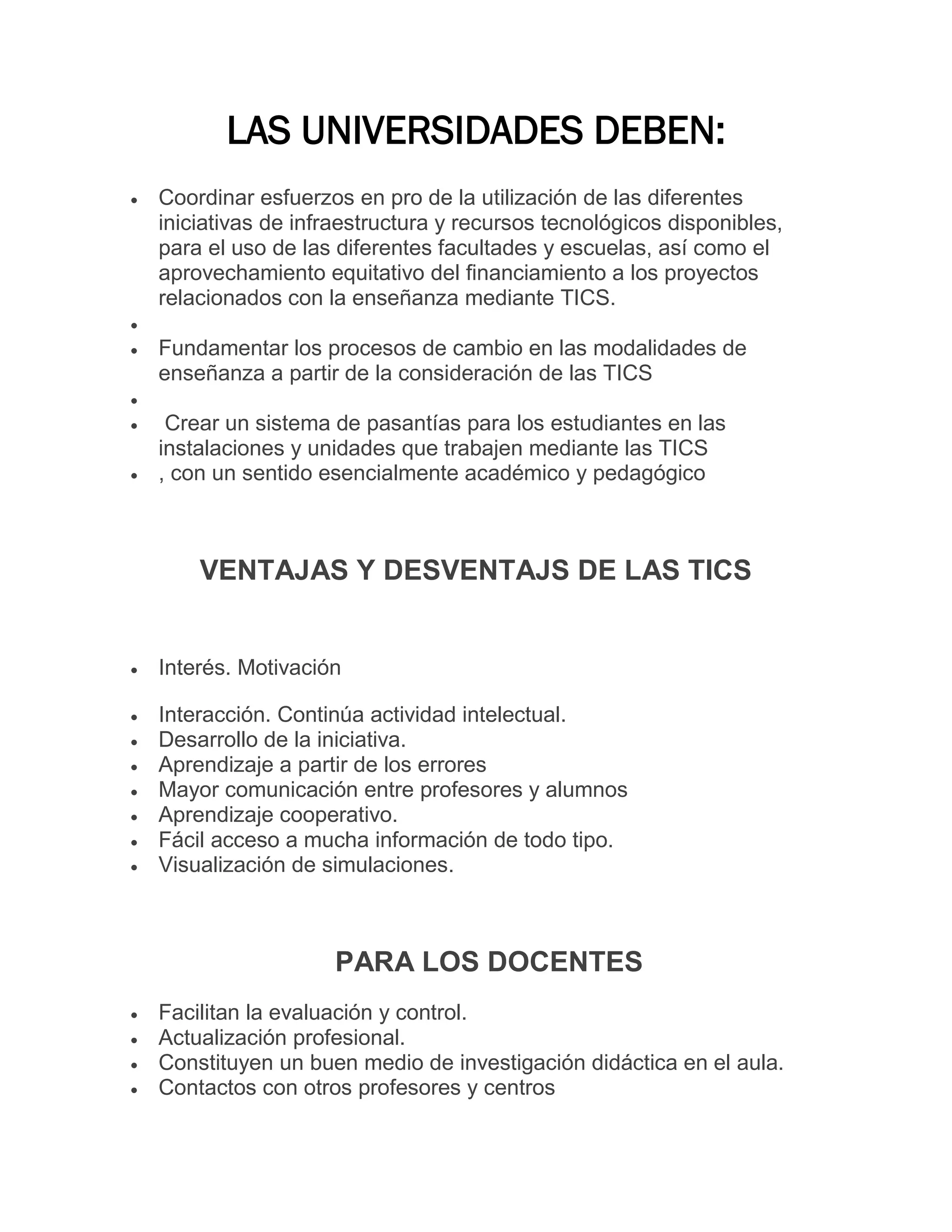 LAS UNIVERSIDADES DEBEN:


Coordinar esfuerzos en pro de la utilización de las diferentes
iniciativas de infraestructura y recursos tecnológicos disponibles,
para el uso de las diferentes facultades y escuelas, así como el
aprovechamiento equitativo del financiamiento a los proyectos
relacionados con la enseñanza mediante TICS.




Fundamentar los procesos de cambio en las modalidades de
enseñanza a partir de la consideración de las TICS





Crear un sistema de pasantías para los estudiantes en las
instalaciones y unidades que trabajen mediante las TICS
, con un sentido esencialmente académico y pedagógico

VENTAJAS Y DESVENTAJS DE LAS TICS



Interés. Motivación



Interacción. Continúa actividad intelectual.
Desarrollo de la iniciativa.
Aprendizaje a partir de los errores
Mayor comunicación entre profesores y alumnos
Aprendizaje cooperativo.
Fácil acceso a mucha información de todo tipo.
Visualización de simulaciones.








PARA LOS DOCENTES





Facilitan la evaluación y control.
Actualización profesional.
Constituyen un buen medio de investigación didáctica en el aula.
Contactos con otros profesores y centros

 