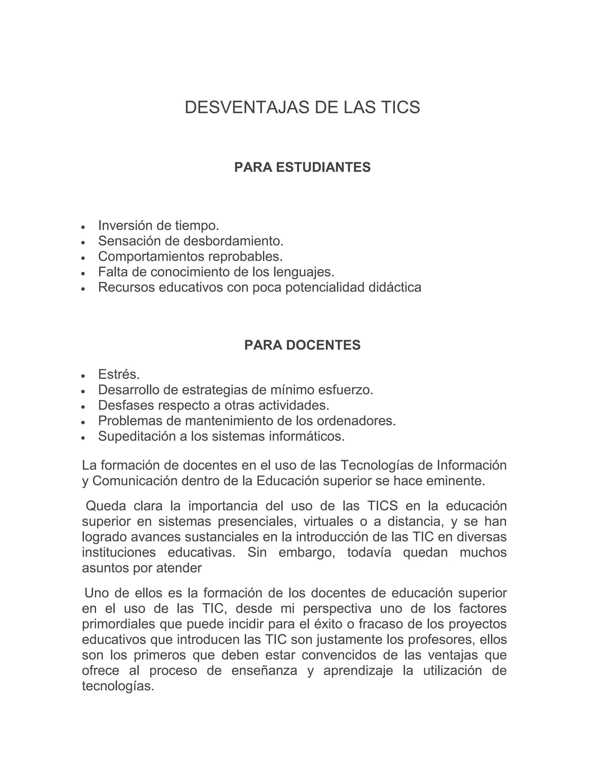 DESVENTAJAS DE LAS TICS

PARA ESTUDIANTES







Inversión de tiempo.
Sensación de desbordamiento.
Comportamientos reprobables.
Falta de conocimiento de los lenguajes.
Recursos educativos con poca potencialidad didáctica

PARA DOCENTES






Estrés.
Desarrollo de estrategias de mínimo esfuerzo.
Desfases respecto a otras actividades.
Problemas de mantenimiento de los ordenadores.
Supeditación a los sistemas informáticos.

La formación de docentes en el uso de las Tecnologías de Información
y Comunicación dentro de la Educación superior se hace eminente.
Queda clara la importancia del uso de las TICS en la educación
superior en sistemas presenciales, virtuales o a distancia, y se han
logrado avances sustanciales en la introducción de las TIC en diversas
instituciones educativas. Sin embargo, todavía quedan muchos
asuntos por atender
Uno de ellos es la formación de los docentes de educación superior
en el uso de las TIC, desde mi perspectiva uno de los factores
primordiales que puede incidir para el éxito o fracaso de los proyectos
educativos que introducen las TIC son justamente los profesores, ellos
son los primeros que deben estar convencidos de las ventajas que
ofrece al proceso de enseñanza y aprendizaje la utilización de
tecnologías.

 