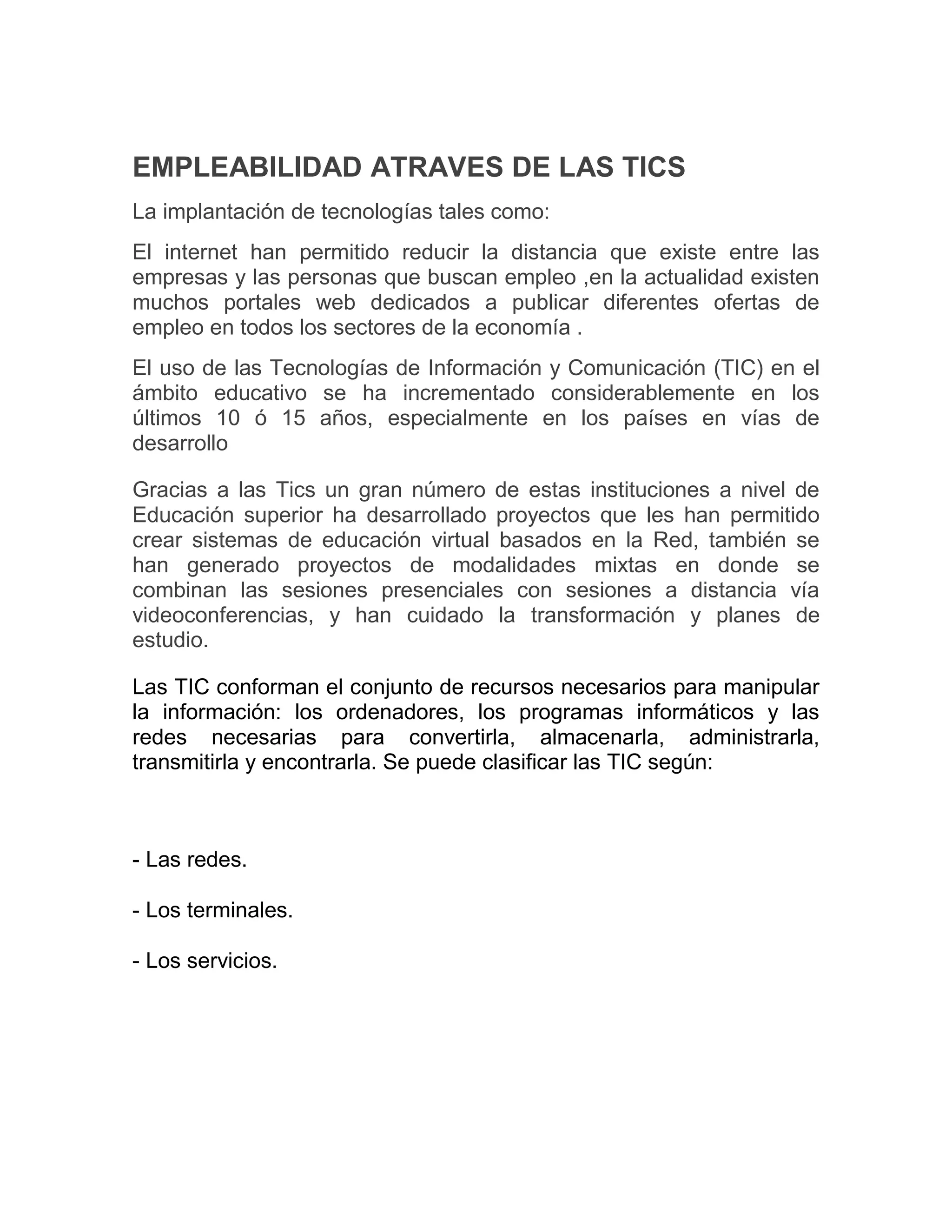 EMPLEABILIDAD ATRAVES DE LAS TICS
La implantación de tecnologías tales como:
El internet han permitido reducir la distancia que existe entre las
empresas y las personas que buscan empleo ,en la actualidad existen
muchos portales web dedicados a publicar diferentes ofertas de
empleo en todos los sectores de la economía .
El uso de las Tecnologías de Información y Comunicación (TIC) en el
ámbito educativo se ha incrementado considerablemente en los
últimos 10 ó 15 años, especialmente en los países en vías de
desarrollo
Gracias a las Tics un gran número de estas instituciones a nivel de
Educación superior ha desarrollado proyectos que les han permitido
crear sistemas de educación virtual basados en la Red, también se
han generado proyectos de modalidades mixtas en donde se
combinan las sesiones presenciales con sesiones a distancia vía
videoconferencias, y han cuidado la transformación y planes de
estudio.
Las TIC conforman el conjunto de recursos necesarios para manipular
la información: los ordenadores, los programas informáticos y las
redes necesarias para convertirla, almacenarla, administrarla,
transmitirla y encontrarla. Se puede clasificar las TIC según:

- Las redes.
- Los terminales.
- Los servicios.

 