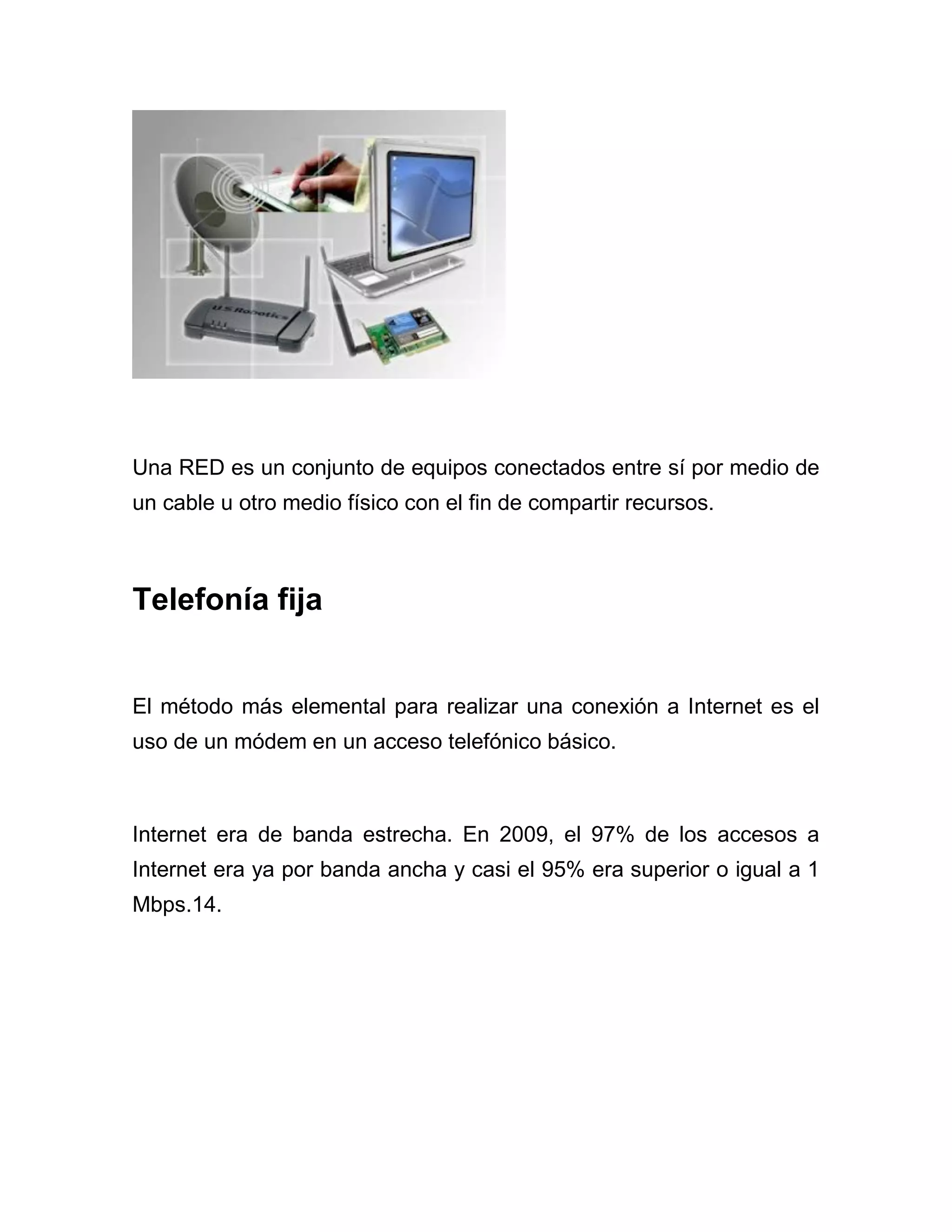 Una RED es un conjunto de equipos conectados entre sí por medio de
un cable u otro medio físico con el fin de compartir recursos.

Telefonía fija

El método más elemental para realizar una conexión a Internet es el
uso de un módem en un acceso telefónico básico.

Internet era de banda estrecha. En 2009, el 97% de los accesos a
Internet era ya por banda ancha y casi el 95% era superior o igual a 1
Mbps.14.

 